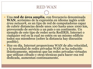 RED WAN

 Una red de área amplia, con frecuencia denominada
  WAN, acrónimo de la expresión en idioma inglés wide
  área network, es un tipo de red de computadoras capaz
  de cubrir distancias desde unos 100 hasta unos 1000 km,
  proveyendo de servicio a un país o un continente. Un
  ejemplo de este tipo de redes sería RedIRIS, Internet o
  cualquier red en la cual no estén en un mismo edificio
  todos sus miembros (sobre la distancia hay discusión
  posible).
 Hoy en día, Internet proporciona WAN de alta velocidad,
  y la necesidad de redes privadas WAN se ha reducido
  drásticamente, mientras que las redes privadas virtuales
  que utilizan cifrado y otras técnicas para hacer esa red
  dedicada, aumentan continuamente.
 