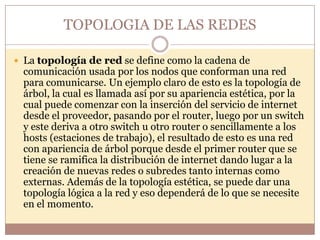 TOPOLOGIA DE LAS REDES

 La topología de red se define como la cadena de
 comunicación usada por los nodos que conforman una red
 para comunicarse. Un ejemplo claro de esto es la topología de
 árbol, la cual es llamada así por su apariencia estética, por la
 cual puede comenzar con la inserción del servicio de internet
 desde el proveedor, pasando por el router, luego por un switch
 y este deriva a otro switch u otro router o sencillamente a los
 hosts (estaciones de trabajo), el resultado de esto es una red
 con apariencia de árbol porque desde el primer router que se
 tiene se ramifica la distribución de internet dando lugar a la
 creación de nuevas redes o subredes tanto internas como
 externas. Además de la topología estética, se puede dar una
 topología lógica a la red y eso dependerá de lo que se necesite
 en el momento.
 