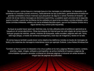 Se llama spam, correo basura o mensaje basura a los mensajes no solicitados, no deseados o de
remitente no conocido (correo anónimo), habitualmente de tipo publicitario, generalmente enviados en
   grandes cantidades (incluso masivas) que perjudican de alguna o varias maneras al receptor. La
 acción de enviar dichos mensajes se denomina spamming. La palabra spam proviene de la segunda
 guerra mundial, cuando los familiares de los soldados en guerra les enviaban comida enlatada, entre
 estas comidas enlatadas, estaba una carne enlatada llamada spam, que en los Estados Unidos era y
                              sigue siendo muy común.[cita requerida]

  Aunque se puede hacer spam por distintas vías, la más utilizada entre el público en general es la
 basada en el correo electrónico. Otras tecnologías de Internet que han sido objeto de correo basura
 incluyen grupos de noticias, usenet, motores de búsqueda, redes sociales, páginas web wiki, foros,
   web logs (blogs), a través de ventanas emergentes y todo tipo de imágenes y textos en la web.

 El correo basura también puede tener como objetivo los teléfonos móviles (a través de mensajes de
texto) y los sistemas de mensajería instantánea como por ejemplo Outlook, Lotus Notes,Windows live
                                                ,etc.

También se llama correo no deseado a los virus sueltos en la red y páginas filtradas (casino, sorteos,
    premios, viajes, drogas, software y pornografía), se activa mediante el ingreso a páginas de
  comunidades o grupos o acceder a enlaces en diversas páginas o inclusive sin antes acceder a
                                ningún tipo de páginas de publicidad.
 