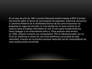 •   En el mes de julio de 1961 Leonard Kleinrock publicó desde el MIT el primer
    documento sobre la teoría de conmutación de paquetes. Kleinrock convenció
    a Lawrence Roberts de la factibilidad teórica de las comunicaciones vía
    paquetes en lugar de circuitos, lo cual resultó ser un gran avance en el
    camino hacia el trabajo informático en red. El otro paso fundamental fue
    hacer dialogar a los ordenadores entre sí. Para explorar este terreno,
    en 1965, Roberts conectó una computadora TX2 en Massachusetts con un
    Q-32 en California a través de una línea telefónica conmutada de baja
    velocidad, creando así la primera (aunque reducida) red de computadoras de
    área amplia jamás construida.
 