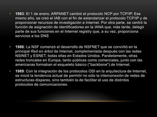 •   1983: El 1 de enero, ARPANET cambió el protocolo NCP por TCP/IP. Ese
    mismo año, se creó el IAB con el fin de estandarizar el protocolo TCP/IP y de
    proporcionar recursos de investigación a Internet. Por otra parte, se centró la
    función de asignación de identificadores en la IANA que, más tarde, delegó
    parte de sus funciones en el Internet registry que, a su vez, proporciona
    servicios a los DNS

•   1986: La NSF comenzó el desarrollo de NSFNET que se convirtió en la
    principal Red en árbol de Internet, complementada después con las redes
    NSINET y ESNET, todas ellas en Estados Unidos. Paralelamente, otras
    redes troncales en Europa, tanto públicas como comerciales, junto con las
    americanas formaban el esqueleto básico ("backbone") de Internet.
•   1989: Con la integración de los protocolos OSI en la arquitectura de Internet,
    se inició la tendencia actual de permitir no sólo la interconexión de redes de
    estructuras dispares, sino también la de facilitar el uso de distintos
    protocolos de comunicaciones.
 