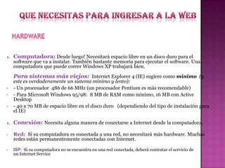 1.

Computadora: Desde luego! Necesitará espacio libre en un disco duro para el

software que va a instalar. También bastante memoria para ejecutar el software. Una
computadora que puede correr Windows XP trabajará bien.

Para sistemas más viejos: Internet Explorer 4 (IE) sugiere como mínimo (y
•
•
•

este es verdaderamente un sistema mínimo y lento):
- Un procesador 486 de 66 MHz (un procesador Pentium es más recomendable)
- Para Microsoft Windows 95/98: 8 MB de RAM como mínimo, 16 MB con Active
Desktop
- 40 a 70 MB de espacio libre en el disco duro (dependiendo del tipo de instalación para
el IE)

1.

Conexión: Necesita alguna manera de conectarse a Internet desde la computadora.

•

Red: Si su computadora es conectada a una red, no necesitará más hardware. Muchas
redes están permanentemente conectadas con Internet.

•

ISP: Si su computadora no se encuentra en una red conectada, deberá contratar el servicio de
un Internet Service

 