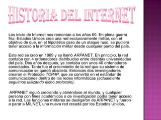 Los inicio de Internet nos remontan a los años 60. En plena guerra
fría, Estados Unidos crea una red exclusivamente militar, con el
objetivo de que, en el hipotético caso de un ataque ruso, se pudiera
tener acceso a la información militar desde cualquier punto del país.
Este red se creó en 1969 y se llamó ARPANET. En principio, la red
contaba con 4 ordenadores distribuidos entre distintas universidades
del país. Dos años después, ya contaba con unos 40 ordenadores
conectados. Tanto fue el crecimiento de la red que su sistema de
comunicación se quedó obsoleto. Entonces dos investigadores
crearon el Protocolo TCP/IP, que se convirtió en el estándar de
comunicaciones dentro de las redes informáticas (actualmente
seguimos utilizando dicho protocolo).
ARPANET siguió creciendo y abriéndose al mundo, y cualquier
persona con fines académicos o de investigación podía tener acceso
a la red. Las funciones militares se desligaron de ARPANET y fueron
a parar a MILNET, una nueva red creada por los Estados Unidos.

 