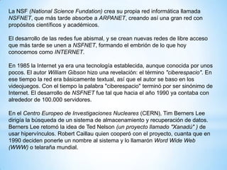 La NSF (National Science Fundation) crea su propia red informática llamada
NSFNET, que más tarde absorbe a ARPANET, creando así una gran red con
propósitos científicos y académicos.
El desarrollo de las redes fue abismal, y se crean nuevas redes de libre acceso
que más tarde se unen a NSFNET, formando el embrión de lo que hoy
conocemos como INTERNET.
En 1985 la Internet ya era una tecnología establecida, aunque conocida por unos
pocos. El autor William Gibson hizo una revelación: el término "ciberespacio". En
ese tiempo la red era básicamente textual, así que el autor se baso en los
videojuegos. Con el tiempo la palabra "ciberespacio" terminó por ser sinónimo de
Internet. El desarrollo de NSFNET fue tal que hacia el año 1990 ya contaba con
alrededor de 100.000 servidores.
En el Centro Europeo de Investigaciones Nucleares (CERN), Tim Berners Lee
dirigía la búsqueda de un sistema de almacenamiento y recuperación de datos.
Berners Lee retomó la idea de Ted Nelson (un proyecto llamado "Xanadú" ) de
usar hipervínculos. Robert Caillau quien cooperó con el proyecto, cuanta que en
1990 deciden ponerle un nombre al sistema y lo llamarón Word Wide Web
(WWW) o telaraña mundial.

 