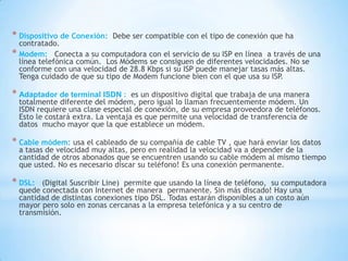 * Dispositivo de Conexión:

Debe ser compatible con el tipo de conexión que ha

contratado.
* Modem: Conecta a su computadora con el servicio de su ISP en línea a través de una
línea telefónica común. Los Módems se consiguen de diferentes velocidades. No se
conforme con una velocidad de 28.8 Kbps si su ISP puede manejar tasas más altas.
Tenga cuidado de que su tipo de Modem funcione bien con el que usa su ISP.

* Adaptador de terminal ISDN :

es un dispositivo digital que trabaja de una manera
totalmente diferente del módem, pero igual lo llaman frecuentemente módem. Un
ISDN requiere una clase especial de conexión, de su empresa proveedora de teléfonos.
Esto le costará extra. La ventaja es que permite una velocidad de transferencia de
datos mucho mayor que la que establece un módem.

* Cable módem: usa el cableado de su compañía de cable TV , que hará enviar los datos

a tasas de velocidad muy altas, pero en realidad la velocidad va a depender de la
cantidad de otros abonados que se encuentren usando su cable módem al mismo tiempo
que usted. No es necesario discar su teléfono! Es una conexión permanente.

* DSL:

(Digital Suscribir Line) permite que usando la línea de teléfono, su computadora
quede conectada con Internet de manera permanente. Sin más discado! Hay una
cantidad de distintas conexiones tipo DSL. Todas estarán disponibles a un costo aún
mayor pero solo en zonas cercanas a la empresa telefónica y a su centro de
transmisión.

 
