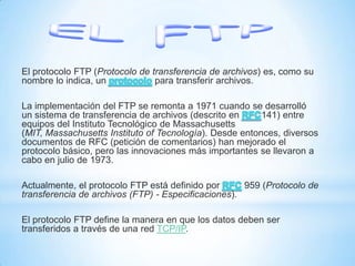 El protocolo FTP (Protocolo de transferencia de archivos) es, como su
nombre lo indica, un
para transferir archivos.
La implementación del FTP se remonta a 1971 cuando se desarrolló
un sistema de transferencia de archivos (descrito en
141) entre
equipos del Instituto Tecnológico de Massachusetts
(MIT, Massachusetts Instituto of Tecnología). Desde entonces, diversos
documentos de RFC (petición de comentarios) han mejorado el
protocolo básico, pero las innovaciones más importantes se llevaron a
cabo en julio de 1973.
Actualmente, el protocolo FTP está definido por
959 (Protocolo de
transferencia de archivos (FTP) - Especificaciones).
El protocolo FTP define la manera en que los datos deben ser
transferidos a través de una red TCP/IP.

 