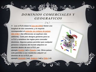 DOMINIOS COMERCIALES Y
GEOGRAFICOS
 Los ccTLD (véase la lista del IANA) tienen una
longitud de dos caracteres, y la mayoría
corresponden al estándar de códigos de países
ISO 3166-1 (las diferencias se explican más
adelante). Cada país designa gestores para su
ccTLD y establece las reglas para conceder
dominios. Algunos países permiten que cualquier
persona o empresa del mundo adquiera un
dominio dentro de sus ccTLD, por
ejemplo Austria (.at) o España (.es). Otros países
solo permiten a sus residentes adquirir un
dominio de su ccTLD, por
ejemplo Australia (.au), Andorra (.ad) y Chile (.cl).
 