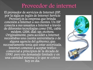 El proveedor de servicios de Internet (ISP,
por la sigla en inglés de Internet Servicie
Proveer) es la empresa que brinda
conexión a Internet a sus clientes. Un ISP
conecta a sus usuarios a Internet a través
de diferentes tecnologías como DSL, cable
módem, GSM, dial-up, etcétera.
Originalmente, para acceder a Internet
necesitabas una cuenta universitaria o de
alguna agencia del gobierno; que
necesariamente tenía que estar autorizada.
Internet comenzó a aceptar tráfico
comercial a principios de la década de
1990, pero era demasiado limitado y en
una cantidad mínima a lo que se conoce
hoy en día.
 