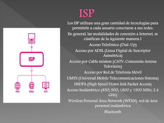 Los ISP utilizan una gran cantidad de tecnologías para
permitirle a cada usuario conectarse a sus redes.
En general, las modalidades de conexión a Internet, se
clasifican de la siguiente manera:1
Acceso Telefónico (Dial-Up)
Acceso por ADSL (Línea Digital de Suscriptor
Asimétrica)
Acceso por Cable módem (CATV: Comunista Antena
Televisión)
Acceso por Red de Telefonía Móvil
UMTS (Universal Mobile Telecomunicaciones Sistema)
HSDPA (High Speed Down link Packet Access)
Acceso Inalámbrico (850; 900; 1800 y 1900 MHz; 2,4
GHz)
Wireless Personal Área Network (WPAN), red de área
personal inalámbrica
Bluetooth
 