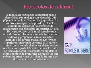 La familia de protocolos de Internet puede
describirse por analogía con el modelo OSI
(Open Sistema InterConnect ion), que describe
los niveles o capas de la pila de protocolos,
aunque en la práctica no corresponde
exactamente con el modelo en Internet. En una
pila de protocolos, cada nivel resuelve una
serie de tareas relacionadas con la transmisión
de datos, y proporciona un servicio bien
definido a los niveles más altos. Los niveles
superiores son los más cercanos al usuario y
tratan con datos más abstractos, dejando a los
niveles más bajos la labor de traducir los datos
de forma que sean físicamente manipulables.
es un conjunto de protocolos de red en los que
se basa Internet y que permiten la transmisión
de datos entre computadoras.
 