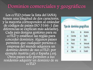 Los ccTLD (véase la lista del IANA)
tienen una longitud de dos caracteres,
y la mayoría corresponden al estándar
de códigos de países ISO 3166-1 (las
diferencias se explican más adelante).
Cada país designa gestores para su
ccTLD y establece las reglas para
conceder dominios. Algunos países
permiten que cualquier persona o
empresa del mundo adquiera un
dominio dentro de sus ccTLD, por
ejemplo Austria (.at) o España (.es).
Otros países solo permiten a sus
residentes adquirir un dominio de su
ccTLD
 