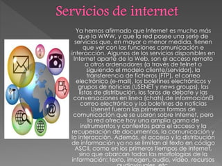 Ya hemos afirmado que Internet es mucho más
que la WWW, y que la red posee una serie de
servicios que, en mayor o menor medida, tienen
que ver con las funciones comunicación e
interacción. Algunos de los servicios disponibles en
Internet aparte de la Web, son el acceso remoto
a otros ordenadores (a través de telnet o
siguiendo el modelo cliente/servidor), la
transferencia de ficheros (FTP), el correo
electrónico (e-mail), los boletines electrónicos y
grupos de noticias (USENET y news groups), las
listas de distribución, los foros de debate y las
conversaciones en línea (chats).de informaciónEl
correo electrónico y los boletines de noticias
Usenet fueron las primeras formas de
comunicación que se usaron sobre Internet, pero
la red ofrece hoy una amplia gama de
instrumentos y contextos para el acceso y la
recuperación de documentos, la comunicación y
la interacción. Además, el acceso y la distribución
de información ya no se limitan al texto en código
ASCII, como en los primeros tiempos de Internet,
sino que abarcan todas las morfologías de la
información: texto, imagen, audio, vídeo, recursos
 