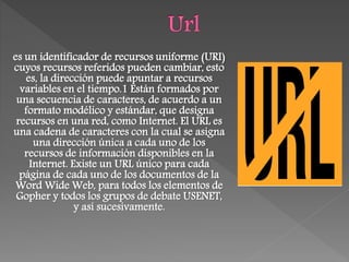 es un identificador de recursos uniforme (URI)
cuyos recursos referidos pueden cambiar, esto
es, la dirección puede apuntar a recursos
variables en el tiempo.1 Están formados por
una secuencia de caracteres, de acuerdo a un
formato modélico y estándar, que designa
recursos en una red, como Internet. El URL es
una cadena de caracteres con la cual se asigna
una dirección única a cada uno de los
recursos de información disponibles en la
Internet. Existe un URL único para cada
página de cada uno de los documentos de la
Word Wide Web, para todos los elementos de
Gopher y todos los grupos de debate USENET,
y así sucesivamente.
 