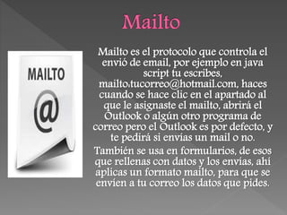 Mailto es el protocolo que controla el
envió de email, por ejemplo en java
script tu escribes,
mailto:tucorreo@hotmail.com, haces
cuando se hace clic en el apartado al
que le asignaste el mailto, abrirá el
Outlook o algún otro programa de
correo pero el Outlook es por defecto, y
te pedirá si envías un mail o no.
También se usa en formularios, de esos
que rellenas con datos y los envías, ahí
aplicas un formato mailto, para que se
envíen a tu correo los datos que pides.
 