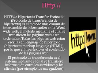 HTTP de Hipertexto Transfer Protocolo
(Protocolo de transferencia de
hipertexto) es el método más común de
intercambio de información en la Word
wide web, el método mediante el cual se
transfieren las páginas web a un
ordenador. Todas las páginas web están
escritas en lenguaje de hipertexto
(hipertexto markup lenguaje (HTML)),
por lo que el hipertexto es el contenido
de las páginas web.
El protocolo de transferencia es el
sistema mediante el cual se transfiere
información entre los servidores y los
clientes (por ejemplo los navegadores).
 