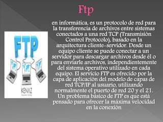 en informática, es un protocolo de red para
la transferencia de archivos entre sistemas
conectados a una red TCP (Transmisión
Control Protocolo), basado en la
arquitectura cliente-servidor. Desde un
equipo cliente se puede conectar a un
servidor para descargar archivos desde él o
para enviarle archivos, independientemente
del sistema operativo utilizado en cada
equipo. El servicio FTP es ofrecido por la
capa de aplicación del modelo de capas de
red TCP/IP al usuario, utilizando
normalmente el puerto de red 20 y el 21.
Un problema básico de FTP es que está
pensado para ofrecer la máxima velocidad
en la conexión
 