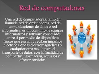 Una red de computadoras, también
llamada red de ordenadores, red de
comunicaciones de datos o red
informática, es un conjunto de equipos
informáticos y software conectados
entre sí por medio de dispositivos
físicos que envían y reciben impulsos
eléctricos, ondas electromagnéticas o
cualquier otro medio para el
transporte de datos, con la finalidad de
compartir información, recursos y
ofrecer servicios.
.
 