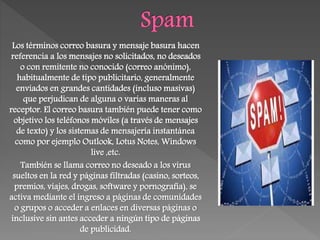 Los términos correo basura y mensaje basura hacen
referencia a los mensajes no solicitados, no deseados
o con remitente no conocido (correo anónimo),
habitualmente de tipo publicitario, generalmente
enviados en grandes cantidades (incluso masivas)
que perjudican de alguna o varias maneras al
receptor. El correo basura también puede tener como
objetivo los teléfonos móviles (a través de mensajes
de texto) y los sistemas de mensajería instantánea
como por ejemplo Outlook, Lotus Notes, Windows
live ,etc.
También se llama correo no deseado a los virus
sueltos en la red y páginas filtradas (casino, sorteos,
premios, viajes, drogas, software y pornografía), se
activa mediante el ingreso a páginas de comunidades
o grupos o acceder a enlaces en diversas páginas o
inclusive sin antes acceder a ningún tipo de páginas
de publicidad.
 