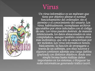 Un virus informático es un malware que
tiene por objetivo alterar el normal
funcionamiento del ordenador, sin el
permiso o el conocimiento del usuario. Los
virus, habitualmente, reemplazan archivos
ejecutables por otros infectados con el código
de este. Los virus pueden destruir, de manera
intencionada, los datos almacenados en una
computadora, aunque también existen otros
más inofensivos, que solo se caracterizan por
ser molestos. Los virus informáticos tienen,
básicamente, la función de propagarse a
través de un software, son muy nocivos y
algunos contienen además una carga dañina
(payload) con distintos objetivos, desde una
simple broma hasta realizar daños
importantes en los sistemas, o bloquear las
redes informáticas generando tráfico inútil.
 