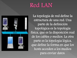 La topología de red define la
estructura de una red. Una
parte de la definición
topológica es la topología
física, que es la disposición real
de los cables o medios. La otra
parte es la topología lógica,
que define la forma en que los
hosts acceden a los medios
para enviar datos.
 
