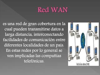 es una red de gran cobertura en la
cual pueden transmitirse datos a
larga distancia, interconectando
facilidades de comunicación entre
diferentes localidades de un país.
En estas redes por lo general se
ven implicadas las compañías
telefónicas.
 