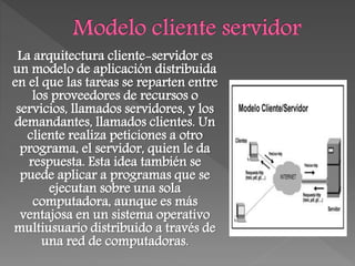 La arquitectura cliente-servidor es
un modelo de aplicación distribuida
en el que las tareas se reparten entre
los proveedores de recursos o
servicios, llamados servidores, y los
demandantes, llamados clientes. Un
cliente realiza peticiones a otro
programa, el servidor, quien le da
respuesta. Esta idea también se
puede aplicar a programas que se
ejecutan sobre una sola
computadora, aunque es más
ventajosa en un sistema operativo
multiusuario distribuido a través de
una red de computadoras.
 