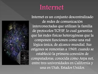 Internet es un conjunto descentralizado
de redes de comunicación
interconectadas que utilizan la familia
de protocolos TCP/IP, lo cual garantiza
que las redes físicas heterogéneas que la
componen funcionen como una red
lógica única, de alcance mundial. Sus
orígenes se remontan a 1969, cuando se
estableció la primera conexión de
computadoras, conocida como Arpa net,
entre tres universidades en California y
una en Utah, Estados Unidos.
 