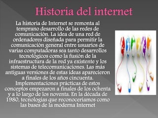 La historia de Internet se remonta al
temprano desarrollo de las redes de
comunicación. La idea de una red de
ordenadores diseñada para permitir la
comunicación general entre usuarios de
varias computadoras sea tanto desarrollos
tecnológicos como la fusión de la
infraestructura de la red ya existente y los
sistemas de telecomunicaciones. Las más
antiguas versiones de estas ideas aparecieron
a finales de los años cincuenta.
Implementaciones prácticas de estos
conceptos empezaron a finales de los ochenta
y a lo largo de los noventa. En la década de
1980, tecnologías que reconoceríamos como
las bases de la moderna Internet
 