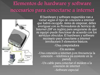 El hardware y software requeridos van a
variar según el tipo de conexión a internet
que habrá escogido. Antes de empezar, debes
averiguar con su Proveedores de Servicio de
Internet (ISP en inglés) para asegurarse de que
su equipo puede funcionar de acuerdo con los
servicios ofrecidos. El hardware y software
necesario para conectarse a internet
involucrará 5 elementos básicos:
-Una computadora
-Un módem
-Una conexión a internet (con frecuencia la
conexión --telefónica ya existente en la
pared)
-Un cable para conectar el módem a la
conexión de internet
-Software especial
 