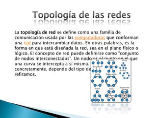 La topología de red se define como una familia de
comunicación usada por las computadoras que conforman
una red para intercambiar datos. En otras palabras, es la
forma en que está diseñada la red, sea en el plano físico o
lógico. El concepto de red puede definirse como "conjunto
de nodos interconectados". Un nodo es el punto en el que
una curva se intercepta a sí misma. Lo que un nodo es
concretamente, depende del tipo de redes a que nos
refiramos.
 