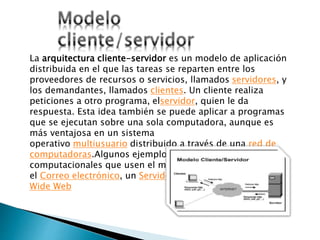 La arquitectura cliente-servidor es un modelo de aplicación
distribuida en el que las tareas se reparten entre los
proveedores de recursos o servicios, llamados servidores, y
los demandantes, llamados clientes. Un cliente realiza
peticiones a otro programa, elservidor, quien le da
respuesta. Esta idea también se puede aplicar a programas
que se ejecutan sobre una sola computadora, aunque es
más ventajosa en un sistema
operativo multiusuario distribuido a través de una red de
computadoras.Algunos ejemplos de aplicaciones
computacionales que usen el modelo cliente-servidor son
el Correo electrónico, un Servidor de impresión y la World
Wide Web
 