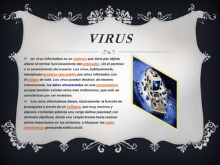 VIRUS
 un virus informático es un malware que tiene por objeto
alterar el normal funcionamiento del ordenador, sin el permiso
o el conocimiento del usuario. Los virus, habitualmente,
reemplazan archivos ejecutables por otros infectados con
el código de este. Los virus pueden destruir, de manera
intencionada, los datos almacenados en una computadora,
aunque también existen otros más inofensivos, que solo se
caracterizan por ser molestos.
 Los virus informáticos tienen, básicamente, la función de
propagarse a través de un software, son muy nocivos y
algunos contienen además una carga dañina (payload) con
distintos objetivos, desde una simple broma hasta realizar
daños importantes en los sistemas, o bloquear las redes
informáticas generando tráfico inútil.
 