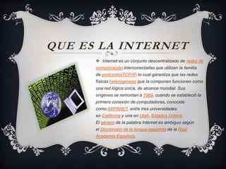 QUE ES LA INTERNET
 Internet es un conjunto descentralizado de redes de
comunicación interconectadas que utilizan la familia
de protocolosTCP/IP, lo cual garantiza que las redes
físicas heterogéneas que la componen funcionen como
una red lógica única, de alcance mundial. Sus
orígenes se remontan a 1969, cuando se estableció la
primera conexión de computadoras, conocida
como ARPANET, entre tres universidades
en California y una en Utah, Estados Unidos.
El género de la palabra Internet es ambiguo según
el Diccionario de la lengua española de la Real
Academia Española.
 