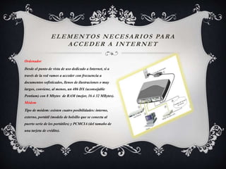 ELEMENTOS NECESARIOS PARA
ACCEDER A INTERNET
Ordenador
Desde el punto de vista de uso dedicado a Internet, si a
través de la red vamos a acceder con frecuencia a
documentos sofisticados, llenos de ilustraciones o muy
largos, conviene, al menos, un 486 DX (aconsejable
Pentium) con 8 Mbytes de RAM (mejor, 16 ó 32 MBytes).
Módem
Tipo de módem: existen cuatro posibilidades: interno,
externo, portátil (modelo de bolsillo que se conecta al
puerto serie de los portátiles) y PCMCIA (del tamaño de
una tarjeta de crédito).
 