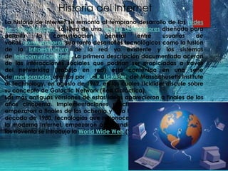 Historia del internet
La historia de Internet se remonta al temprano desarrollo de las redes
de comunicación. La idea de una red de ordenadores diseñada para
permitir la comunicación general entre usuarios de
varias computadoras sea tanto desarrollos tecnológicos como la fusión
de la infraestructura de la red ya existente y los sistemas
de telecomunicaciones. La primera descripción documentada acerca
de las interacciones sociales que podrían ser propiciadas a través
del networking (trabajo en red) está contenida en una serie
de memorandos escritos por J.C.R. Licklider, del Massachusetts Institute
of Technology, en agosto de 1962, en los cuales Licklider discute sobre
su concepto de Galactic Network (Red Galáctica).
Las más antiguas versiones de estas ideas aparecieron a finales de los
años cincuenta. Implementaciones prácticas de estos conceptos
empezaron a finales de los ochenta y a lo largo de los noventa. En la
década de 1980, tecnologías que reconoceríamos como las bases de
la moderna Internet, empezaron a expandirse por todo el mundo. En
los noventa se introdujo la World Wide Web (WWW), que se hizo común.
 