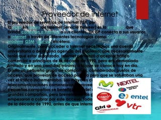 Proveedor de internet
El proveedor de servicios de Internet (ISP, por
la sigla en inglés de Internet Servicie Proveer) es la empresa que
brinda conexión a Internet a sus clientes. Un ISP conecta a sus usuarios
a Internet a través de diferentes tecnologías como DSL, cable
módem, GSM, dial-up, etcétera.
Originalmente, para acceder a Internet necesitabas una cuenta
universitaria o de alguna agencia del gobierno; que necesariamente
tenía que estar autorizada. Internet comenzó a aceptar tráfico
comercial a principios de la década de 1990, pero era demasiado
limitado y en una cantidad mínima a lo que se conoce hoy en día.
Existía un pequeño grupo de compañías, consideradas puntos de
acceso, que proveían de acceso público pero que se saturaban una
vez el tráfico incrementaba. Las mayores compañías de
telecomunicaciones comenzaron a proveer de acceso privado. Las
pequeñas compañías se beneficiaban del acceso a la red de las
grandes compañías, pero brevemente las grandes compañías
empezaron a cobrar por este acceso. Todo esto alrededor de mediados
de la década de 1990, antes de que Internet explotase.
 