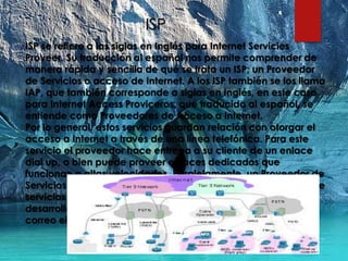 ISP
ISP se refiere a las siglas en Inglés para Internet Servicies
Proveer. Su traducción al español nos permite comprender de
manera rápida y sencilla de qué se trata un ISP; un Proveedor
de Servicios o acceso de Internet. A los ISP también se los llama
IAP, que también corresponde a siglas en Inglés, en este caso
para Internet Access Proviceros, que traducido al español, se
entiende como Proveedores de Acceso a Internet.
Por lo general, estos servicios guardan relación con otorgar el
acceso a Internet a través de una línea telefónica. Para este
servicio el proveedor hace entrega a su cliente de un enlace
dial up, o bien puede proveer enlaces dedicados que
funcionan a altas velocidades. Paralelamente, un Proveedor de
Servicios de Internet, ofrece a sus usuarios una amplia gama de
servicios asociados al acceso a Internet, tales como el
desarrollo y mantenimiento de páginas web , cuentas de
correo electrónico, entre otros.
 