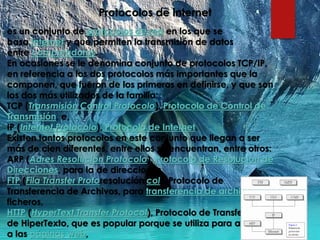 Protocolos de internet
es un conjunto de protocolos de red en los que se
basa Internet y que permiten la transmisión de datos
entre computadoras.
En ocasiones se le denomina conjunto de protocolos TCP/IP,
en referencia a los dos protocolos más importantes que la
componen, que fueron de los primeros en definirse, y que son
los dos más utilizados de la familia:
TCP (Transmisión Control Protocolo), Protocolo de Control de
Transmisión, e,
IP (Internet Protocolo), Protocolo de Internet.
Existen tantos protocolos en este conjunto que llegan a ser
más de cien diferentes, entre ellos se encuentran, entre otros:
ARP (Adres Resolución Protocolo), Protocolo de Resolución de
Direcciones, para la de direcciones,
FTP (Fila Transfer Protoresolución col), Protocolo de
Transferencia de Archivos, para transferencia de archivos o
ficheros,
HTTP (HyperText Transfer Protocol), Protocolo de Transferencia
de HiperTexto, que es popular porque se utiliza para acceder
a las páginas web,
 