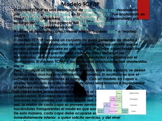 Modelo TCP/IP
El modelo TCP/IP es una descripción de protocolos de red desarrollado
por Vinton Cerf y Robert E. Kahn, en la década de 1970. Fue implantado en
la red ARPANET, la primera red de área amplia (WAN), desarrollada por
encargo de DARPA, una agencia del Departamento de Defensa de los
Estados Unidos, y predecesora de Internet.
A veces se denomina como Internet Model, “modelo DoD” o “modelo
DARPA”.
El modelo TCP/IP describe un conjunto de guías generales de diseño e
implementación de protocolos de red específicos para permitir que un
equipo pueda comunicarse en una red. TCP/IP provee conectividad de
extremo a extremo especificando como los datos deberían ser
formateados, direccionados, transmitidos, enrutados y recibidos por el
destinatario. El modelo TCP/IP y los protocolos relacionados son mantenidos
por la Internet Engineering Task Force (IETF).
Para conseguir un intercambio fiable de datos entre dos equipos, se deben
llevar a cabo muchos procedimientos separados. El resultado es que el
software de comunicaciones es complejo. Con un modelo en capas o
niveles resulta más sencillo agrupar funciones relacionadas e implementar
el software modular de comunicaciones.
Las capas están jerarquizadas. Cada capa se construye sobre su
predecesora. El número de capas y, en cada una de ellas, sus servicios y
funciones son variables con cada tipo de red. Sin embargo, en cualquier
red, la misión de cada capa es proveer servicios a las capas superiores
haciéndoles transparentes el modo en que esos servicios se llevan a cabo.
De esta manera, cada capa debe ocuparse exclusivamente de su nivel
inmediatamente inferior, a quien solicita servicios, y del nivel
 