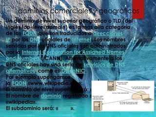 Un dominio de nivel superior geográfico o TLD (del
inglés top-level domain) es la más alta categoría
de las FQDN que son traducidos a direcciones
IP por los DNS oficiales de Internet. Los nombres
servidos por los DNS oficiales son administrados
por la Internet Corporation for Assigned Names
and Numbers (ICANN). Alternativamente a los
DNS oficiales hay una serie de servicios de DNS
alternativos, como es OpenNIC.
Por ejemplo supongamos
la FQDN «www.wikipedia.org»:
El dominio de nivel superior será: «.org».
El nombre de dominio registrado será:
«wikipedia».
El subdominio será: «www».
dominios comerciales y geográficos
 