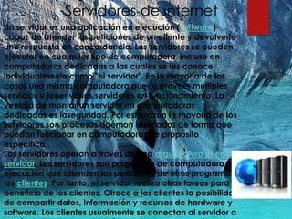 Servidores de internet
Un servidor es una aplicación en ejecución (software)
capaz de atender las peticiones de un cliente y devolverle
una respuesta en concordancia. Los servidores se pueden
ejecutar en cualquier tipo de computadora, incluso en
computadoras dedicadas a las cuales se les conoce
individualmente como "el servidor". En la mayoría de los
casos una misma computadora puede proveer múltiples
servicios y tener varios servidores en funcionamiento. La
ventaja de montar un servidor en computadoras
dedicadas es laseguridad. Por esta razón la mayoría de los
servidores son procesos daemon diseñados de forma que
puedan funcionar en computadoras de propósito
específico.
Los servidores operan a través de una arquitectura cliente-
servidor. Los servidores son programas de computadora en
ejecución que atienden las peticiones de otros programas,
los clientes. Por tanto, el servidor realiza otras tareas para
beneficio de los clientes. Ofrece a los clientes la posibilidad
de compartir datos, información y recursos de hardware y
software. Los clientes usualmente se conectan al servidor a
 
