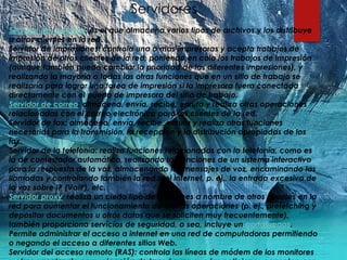 Servidores
Servidor de archivos: es el que almacena varios tipos de archivos y los distribuye
a otros clientes en la red.
Servidor de impresiones: controla una o más impresoras y acepta trabajos de
impresión de otros clientes de la red, poniendo en cola los trabajos de impresión
(aunque también puede cambiar la prioridad de las diferentes impresiones), y
realizando la mayoría o todas las otras funciones que en un sitio de trabajo se
realizaría para lograr una tarea de impresión si la impresora fuera conectada
directamente con el puerto de impresora del sitio de trabajo.
Servidor de correo: almacena, envía, recibe, enruta y realiza otras operaciones
relacionadas con el correo electrónico para los clientes de la red.
Servidor de fax: almacena, envía, recibe, enruta y realiza otras funciones
necesarias para la transmisión, la recepción y la distribución apropiadas de los
fax.
Servidor de la telefonía: realiza funciones relacionadas con la telefonía, como es
la de contestador automático, realizando las funciones de un sistema interactivo
para la respuesta de la voz, almacenando los mensajes de voz, encaminando las
llamadas y controlando también la red o el Internet, p. ej., la entrada excesiva de
la voz sobre IP (VoIP), etc.
Servidor proxy: realiza un cierto tipo de funciones a nombre de otros clientes en la
red para aumentar el funcionamiento de ciertas operaciones (p. ej., prefetching y
depositar documentos u otros datos que se soliciten muy frecuentemente),
también proporciona servicios de seguridad, o sea, incluye un cortafuegos.
Permite administrar el acceso a internet en una red de computadoras permitiendo
o negando el acceso a diferentes sitios Web.
Servidor del acceso remoto (RAS): controla las líneas de módem de los monitores
 