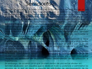 ServidoresN°2
Servidor de uso: realiza la parte lógica de la informática o del negocio de un uso
del cliente, aceptando las instrucciones para que se realicen las operaciones de
un sitio de trabajo y sirviendo los resultados a su vez al sitio de trabajo, mientras que
el sitio de trabajo realiza la interfaz operadora o la porción del GUI del proceso (es
decir, la lógica de la presentación) que se requiere para trabajar correctamente.
Servidor web: Almacena documentos HTML, imágenes, archivos de texto,
escrituras, y demás material Web compuesto por datos (conocidos colectivamente
como contenido), y distribuye este contenido a clientes que la piden en la red.
Servidor de base de datos: provee servicios de base de datos a otros programas u
otras computadoras, como es definido por el modelo cliente-servidor. También
puede hacer referencia a aquellas computadoras (servidores) dedicadas a
ejecutar esos programas, prestando el servicio.
Servidor de reserva: tiene el software de reserva de la red instalado y tiene
cantidades grandes de almacenamiento de la red en discos duros u otras formas
del almacenamiento (cinta, etc.) disponibles para que se utilice con el fin de
asegurarse de que la pérdida de un servidor principal no afecte a la red. Esta
técnica también es denominada clustering.
Servidor de Seguridad: Tiene software especializado para detener intrusiones
maliciosas, normalmente tienen antivirus, antispyware, antimalware, además de
contar con cortafuegos redundantes de diversos niveles y/o capas para evitar
ataques, los servidores de seguridad varían dependiendo de su utilización e
importancia.
Sin embargo, de acuerdo al rol que asumen dentro de una red se dividen en:
Servidor dedicado: son aquellos que le dedican toda su potencia a administrar los
 