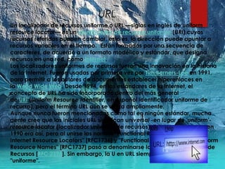 URL
Un localizador de recursos uniforme o URL —siglas en inglés de uniform
resource locator— es un identificador de recursos uniforme (URI) cuyos
recursos referidos pueden cambiar, esto es, la dirección puede apuntar a
recursos variables en el tiempo.1 Están formados por una secuencia de
caracteres, de acuerdo a un formato modélico y estándar, que designa
recursos en una red, como Internet.
Los localizadores uniformes de recursos fueron una innovación en la historia
de la Internet. Fueron usadas por primera vez por Tim Berners-Lee en 1991,
para permitir a los autores de documentos establecer hiperenlaces en
la World Wide Web. Desde 1994, en los estándares de la Internet, el
concepto de URL ha sido incorporado dentro del más general
de URI (Uniform Resource Identifier, en español identificador uniforme de
recurso), pero el término URL aún se utiliza ampliamente.
Aunque nunca fueron mencionadas como tal en ningún estándar, mucha
gente cree que las iniciales URL significan universal -en lugar de 'uniform'-
resource locator (localizador universal de recursos). Esta se debe a que en
1990 era así, pero al unirse las normas "Functional Recommendations for
Internet Resource Locators" [RFC1736] y "Functional Requirements for Uniform
Resource Names" [RFC1737] pasó a denominarse Identificador Uniforme de
Recursos [RFC 2396]. Sin embargo, la U en URL siempre ha significado
"uniforme".
 
