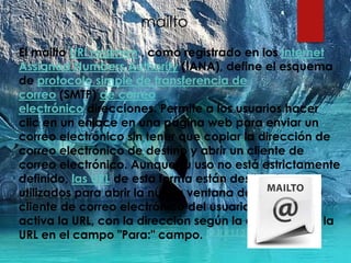 mailto
El mailto URI régimen , como registrado en los Internet
Assigned Numbers Authority (IANA), define el esquema
de protocolo simple de transferencia de
correo (SMTP) de correo
electrónico direcciones. Permite a los usuarios hacer
clic en un enlace en una página web para enviar un
correo electrónico sin tener que copiar la dirección de
correo electrónico de destino y abrir un cliente de
correo electrónico. Aunque su uso no está estrictamente
definido, las URL de esta forma están destinados a ser
utilizados para abrir la nueva ventana de mensaje de
cliente de correo electrónico del usuario cuando se
activa la URL, con la dirección según la definición de la
URL en el campo "Para:" campo. [ 1 ][ 2 ] [ 3 ] [ 4 ]
 