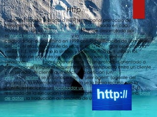 Http://
Hypertext Transfer Protocol o HTTP (en español protocolo de
transferencia de hipertexto) es el protocolo usado en cada
transacción de la World Wide Web. HTTP fue desarrollado por
el World Wide Web Consortium y la Internet Engineering Task Force,
colaboración que culminó en 1999 con la publicación de una serie
de RFC, el más importante de ellos es el RFC 2616que especifica la
versión 1.1. HTTP define la sintaxis y la semántica que utilizan los
elementos de software de la arquitectura web (clientes,
servidores, proxies) para comunicarse. Es un protocolo orientado a
transacciones y sigue el esquema petición-respuesta entre un cliente
y un servidor. Al cliente que efectúa la petición (un navegador
web o un spider) se lo conoce como "user agent" (agente del
usuario). A la información transmitida se la llama recurso y se la
identifica mediante un localizador uniforme de recursos (URL). El
resultado de la ejecución de un programa, una consulta a una base
de datos, la traducción automática de un documento, etc.
 