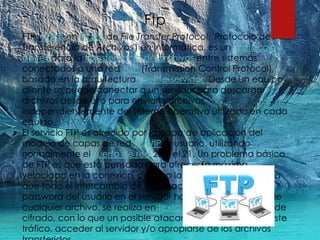 Ftp
FTP (siglas en inglés de File Transfer Protocol, 'Protocolo de
Transferencia de Archivos') en informática, es un protocolo
de redpara la transferencia de archivos entre sistemas
conectados a una red TCP (Transmission Control Protocol),
basado en la arquitectura cliente-servidor. Desde un equipo
cliente se puede conectar a un servidor para descargar
archivos desde él o para enviarle archivos,
independientemente del sistema operativo utilizado en cada
equipo.
El servicio FTP es ofrecido por la capa de aplicación del
modelo de capas de red TCP/IP al usuario, utilizando
normalmente elpuerto de red 20 y el 21. Un problema básico
de FTP es que está pensado para ofrecer la máxima
velocidad en la conexión, pero no la máxima seguridad, ya
que todo el intercambio de información, desde el login y
password del usuario en el servidor hasta la transferencia de
cualquier archivo, se realiza en texto plano sin ningún tipo de
cifrado, con lo que un posible atacante puede capturar este
tráfico, acceder al servidor y/o apropiarse de los archivos
 