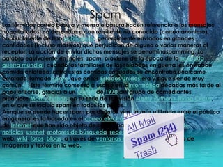 Spam
Los términos correo basura y mensaje basura hacen referencia a los mensajes
no solicitados, no deseados o con remitente no conocido (correo anónimo),
habitualmente de tipo publicitario, generalmente enviados en grandes
cantidades (incluso masivas) que perjudican de alguna o varias maneras al
receptor. La acción de enviar dichos mensajes se denominaspamming. La
palabra equivalente en inglés, spam, proviene de la época de la segunda
guerra mundial, cuando los familiares de los soldados en guerra les enviaban
comida enlatada; entre estas comidas enlatadas se encontraba una carne
enlatada llamada spam, que en los Estados Unidos era y sigue siendo muy
común.1 2 Este término comenzó a usarse en lainformática décadas más tarde al
popularizarse, gracias a un sketch de 1970 del grupo de comediantes
británicos Monty Python, en su serie de televisión Monty Python's Flying Circus,
en el que se incluía spam en todos los platos.3
Aunque se puede hacer spam por distintas vías, la más utilizada entre el público
en general es la basada en el correo electrónico. Otras tecnologías
de Internet que han sido objeto de correo basura incluyen grupos de
noticias, usenet, motores de búsqueda, redes sociales, páginas
web, wiki, foros, blogs, a través de ventanas emergentes y todo tipo de
imágenes y textos en la web.
 