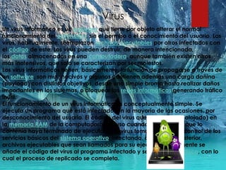 Virus
Un virus informático es un malware que tiene por objeto alterar el normal
funcionamiento del ordenador, sin el permiso o el conocimiento del usuario. Los
virus, habitualmente, reemplazan archivos ejecutables por otros infectados con
el código de este. Los virus pueden destruir, de manera intencionada,
los datos almacenados en una computadora, aunque también existen otros
más inofensivos, que solo se caracterizan por ser molestos.
Los virus informáticos tienen, básicamente, la función de propagarse a través de
un software, son muy nocivos y algunos contienen además una carga dañina
(payload) con distintos objetivos, desde una simple broma hasta realizar daños
importantes en los sistemas, o bloquear las redes informáticas generando tráfico
inútil.
El funcionamiento de un virus informático es conceptualmente simple. Se
ejecuta un programa que está infectado, en la mayoría de las ocasiones, por
desconocimiento del usuario. El código del virus queda residente (alojado) en
la memoria RAM de la computadora, incluso cuando el programa que lo
contenía haya terminado de ejecutarse. El virus toma entonces el control de los
servicios básicos del sistema operativo, infectando, de manera posterior,
archivos ejecutables que sean llamados para su ejecución. Finalmente se
añade el código del virus al programa infectado y se graba en el disco, con lo
cual el proceso de replicado se completa.
 