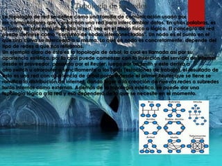 Topología de las redes
La topología de red se define como una familia de comunicación usada por
las computadores que conforman una red para intercambiar datos. En otras palabras, es
la forma en que está diseñada la red, sea en el plano físico o lógico. El concepto de red
puede definirse como "conjunto de nodos interconectados". Un nodo es el punto en el
que una curva se intercepta a sí misma. Lo que un nodo es concretamente, depende del
tipo de redes a que nos refiramos.
Un ejemplo claro de esto es la topología de árbol, la cual es llamada así por su
apariencia estética, por la cual puede comenzar con la inserción del servicio de internet
desde el proveedor, pasando por el Reuter, luego por un Smith y este deriva a
otro switch u otrorouter o sencillamente a los hosts (estaciones de trabajo), el resultado de
esto es una red con apariencia de árbol porque desde el primer Reuter que se tiene se
ramifica la distribución de internet, dando lugar a la creación de nuevas redes o subredes
tanto internas como externas. Además de la topología estética, se puede dar una
topología lógica a la red y eso dependerá de lo que se necesite en el momento.
 